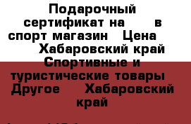 Подарочный сертификат на 1000 в спорт магазин › Цена ­ 900 - Хабаровский край Спортивные и туристические товары » Другое   . Хабаровский край